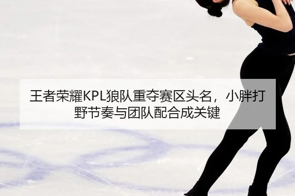 王者荣耀KPL狼队重夺赛区头名，小胖打野节奏与团队配合成关键