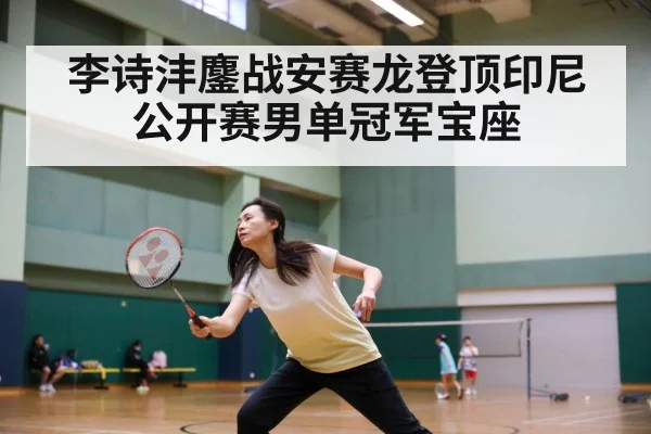 李诗沣鏖战安赛龙登顶印尼公开赛男单冠军宝座